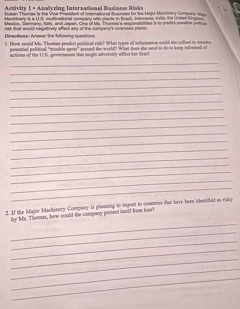 Activity 1 • Analyzing International Business Risks 
Susan Thomas is the Vice President of International Business for the Major Machinery Company. Mas 
Machinery is a U.S. multinational company with plants in Brazil, Indonesia, India, the United Kingdom. 
Mexico, Germany, Italy, and Japan. One of Ms. Thomas's responsibilities is to predict possible politica 
risk that would negatively affect any of the company's overseas plants. 
Directions: Answer the following questions. 
1. How could Ms. Thomas predict political risk? What types of information could she collect to monitor 
potential political “trouble spots” around the world? What does she need to do to keep informed of 
actions of the U.S. government that might adversely affect her firm? 
_ 
_ 
_ 
_ 
_ 
_ 
_ 
_ 
_ 
_ 
_ 
_ 
_ 
_ 
_ 
_ 
_ 
2. If the Major Machinery Company is planning to export to countries that have been identified as risky 
_ 
by Ms. Thomas, how could the company protect itself from loss? 
_ 
_ 
_ 
_ 
_ 
_