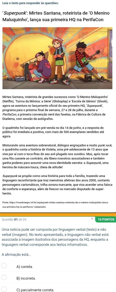 Leia o texto para responder às questões:
‘Superpunk’: Mirtes Santana, roteirista de ‘O Menino
Maluquinho', lança sua primeira HQ na PerifaCon
Mirtes Santana, roteirista de grandes sucessos como ‘O Menino Maluquinho’
(Netflix), ‘Turma da Mônica: a Série’ (Globoplay) e ‘Escola de Gênios’ (Gloob),
agora se aventura no lançamento oficial do seu primeiro HQ, ‘Superpunk,
programa para o próximo final de semana, 27 e 28 de julho, durante a
PerifaCon, a primeira convenção nerd das favelas, na Fábrica de Cultura de
Diadema, com sessão de autógrafos.
O quadrinho foi lançado em pré-venda no dia 14 de junho, e a resposta do
público foi imediata e positiva, com mais de 500 exemplares vendidos até
agora.
Misturando uma aventura sobrenatural, diálogos engraçados e muito punk rock,
o quadrinho conta a história de Violeta, uma pré-adolescente de 13 anos que
vive por aí com o toca-fitas do seu avô plugado nos ouvidos. Mas, após tocar
uma fita cassete ao contrário, ela libera monstros assustadores e também
ganha poderes para assumir uma nova identidade secreta: a Superpunk, uma
heroína de máscara-touca, cheia de atitude!
Superpunk se propõe como uma história para toda a família, trazendo uma
linguagem reconfortante que traz memórias afetivas dos anos 2000, contanto
personagens carismáticos, trilha sonora marcante, que visa acender uma faísca
de conforto e esperança, além de frescor no mercado disputado de super-
heróis.
Fonte: https://mundonegro.inf.br/superpunk-mirtes-santana-roteirista-de-o-menino-maluquinho-lanca-
sua-primeira-hq-na-perifacon/ (adaptado).
Questão 01 de 04 10 PONTOS
Uma notícia pode ser composta por linguagem verbal (texto) e não
verbal (imagem). No texto apresentado, a linguagem não verbal está
associada à imagem ilustrativa dos personagens da HQ, enquanto a
linguagem verbal corresponde aos textos informativos.
A afirmação está...
A) correta.
B) incorreta.
C) parcialmente correta.