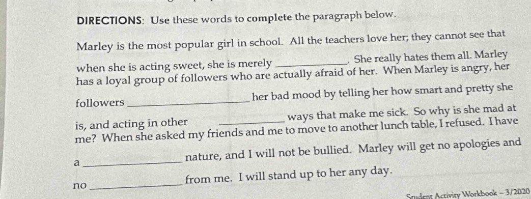 DIRECTIONS: Use these words to complete the paragraph below. 
Marley is the most popular girl in school. All the teachers love her; they cannot see that 
when she is acting sweet, she is merely _. She really hates them all. Marley 
has a loyal group of followers who are actually afraid of her. When Marley is angry, her 
followers_ her bad mood by telling her how smart and pretty she 
is, and acting in other _ways that make me sick. So why is she mad at 
me? When she asked my friends and me to move to another lunch table, I refused. I have 
a _nature, and I will not be bullied. Marley will get no apologies and 
no_ from me. I will stand up to her any day. 
Student Activity Workbook - 3/2020