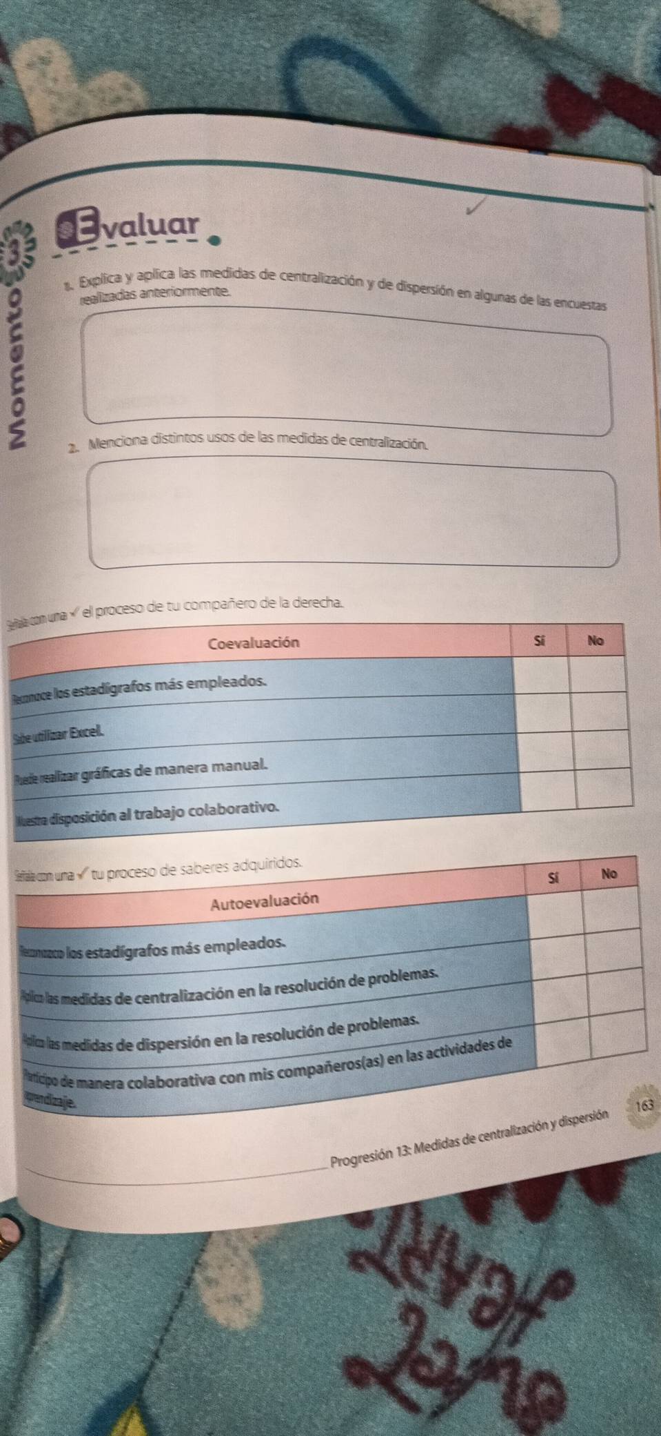 Evaluar 
1. Explica y aplica las medidas de centralización y de dispersión en algunas de las encuestas 
realizadas anteriormente. 
2. Menciona distintos usos de las medidas de centralización, 
de tu compañero de la derecha. 
S 
3 
Progresión 13: Medidas