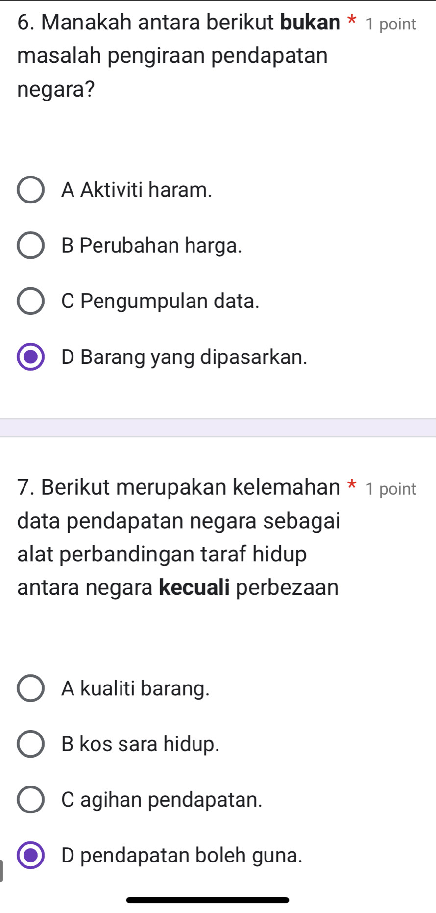 Manakah antara berikut bukan * 1 point
masalah pengiraan pendapatan
negara?
A Aktiviti haram.
B Perubahan harga.
C Pengumpulan data.
D Barang yang dipasarkan.
7. Berikut merupakan kelemahan * 1 point
data pendapatan negara sebagai
alat perbandingan taraf hidup
antara negara kecuali perbezaan
A kualiti barang.
B kos sara hidup.
C agihan pendapatan.
D pendapatan boleh guna.