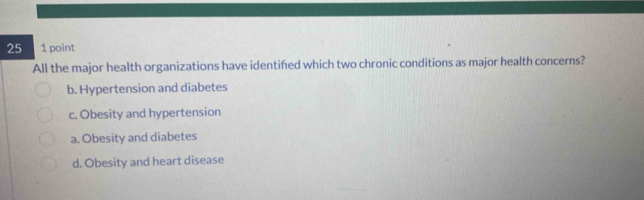 25 1 point
All the major health organizations have identifed which two chronic conditions as major health concerns?
b. Hypertension and diabetes
c. Obesity and hypertension
a. Obesity and diabetes
d. Obesity and heart disease