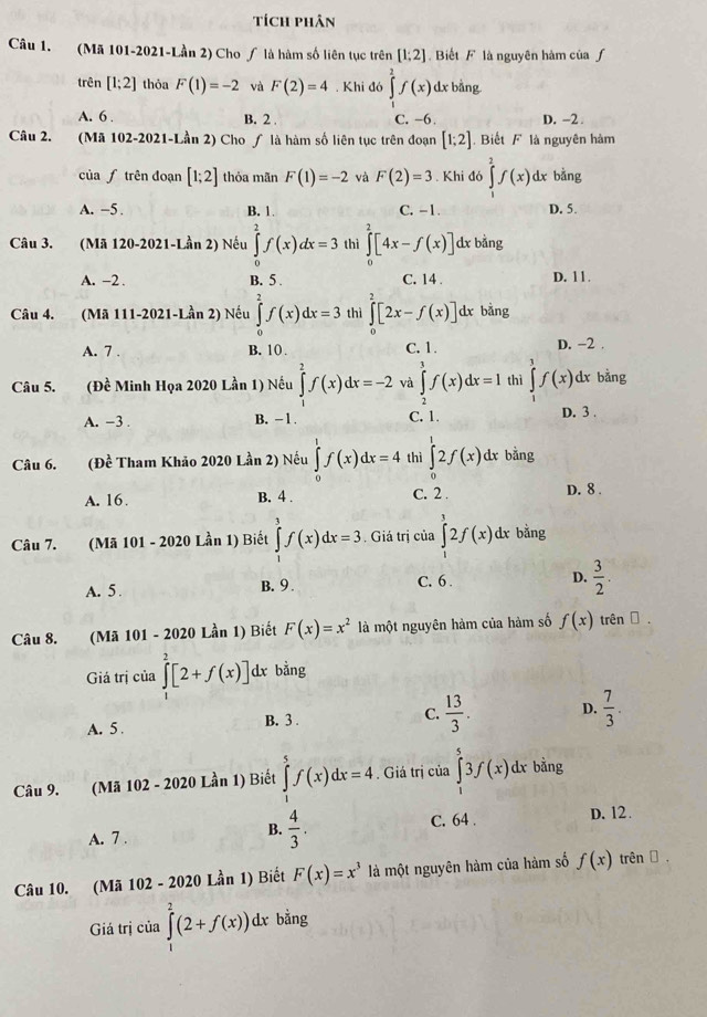 Tích phân
Câu 1. (Mã 101-2021-Lần 2) Cho / là hàm số liên tục trên [1;2] Biết F là nguyên hàm của ƒ
trên [1;2] thỏa F(1)=-2 và F(2)=4. Khi đó ∈tlimits^2f(x)dx bằng
A. 6 . B. 2 C. -6. D. -2 .
Câu 2. (Mã 102-2021-Lần 2) Cho ∫ là hàm số liên tục trên đoạn [1;2].  Biết F là nguyên hàm
của ʃ trên đoạn [1;2] thỏa mãn F(1)=-2 và F(2)=3. Khi đó ∈tlimits _1^(2f(x) dx bằng
A. −5. B. 1. C. -1. D. 5.
Câu 3. (Mã 120-2021-Lần 2) Nếu ∈tlimits _0^2f(x)dx=3 thì ∈tlimits _0^2[4x-f(x)] dx bằng
A. -2 B. 5 . C. 14 D. 11 .
Câu 4. (Mã 111-2021-Lần 2) Nếu ∈tlimits _0^2f(x)dx=3 thì ∈tlimits _0^2[2x-f(x)] dx bằng
A. 7 . B. 1( . C. 1. D. -2 .
Câu 5, (Đề Minh Họa 2020 Lần 1) Nếu ∈tlimits _0^2f(x)dx=-2 và ∈tlimits _2^3f(x)dx=1 thì ∈tlimits _1^3f(x) dr bằng
A. -3 . B. -1 C. 1.
D. 3 .
Câu 6. (Đề Tham Khảo 2020 Lần 2) Nếu ∈tlimits _0^1f(x)dx=4 thì ∈tlimits _0^12f(x)dx bằng
A. 16. B. 4 . C. 2 .
D. 8 .
Câu 7. (Mã 101 - 2020 Lần 1) Biết ∈tlimits _1^3f(x)dx=3. Giá trị của ∈tlimits _1^12f(x)dx bằng
A. 5 B. 9 . C. 6 . D. frac 3)2.
Câu 8. (Mã 101 - 2020 Lần 1) Biết F(x)=x^2 là một nguyên hàm của hàm số f(x) trên α .
Giá trị của ∈tlimits _1^(2[2+f(x)] dx bằng
A. 5 . B. 3 . C. frac 13)3. D.  7/3 .
Câu 9. (Mã 102 - 2020 Lần 1) Biết ∈tlimits _1^(5f(x)dx=4. Giá trị của ∈tlimits ^5)3f(x) dx bằng
A. 7 .
B.  4/3 . C. 64 . D. 12.
Câu 10. (Mã 102 - 2020 Lần 1) Biết F(x)=x^3 là một nguyên hàm của hàm số f(x) trên Đ
Giá trị của ∈tlimits _1^2(2+f(x))dx bằng