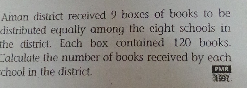 Aman district received 9 boxes of books to be 
distributed equally among the eight schools in 
the district. Each box contained 120 books. 
Calculate the number of books received by each 
chool in the district. 
PMR 
1997