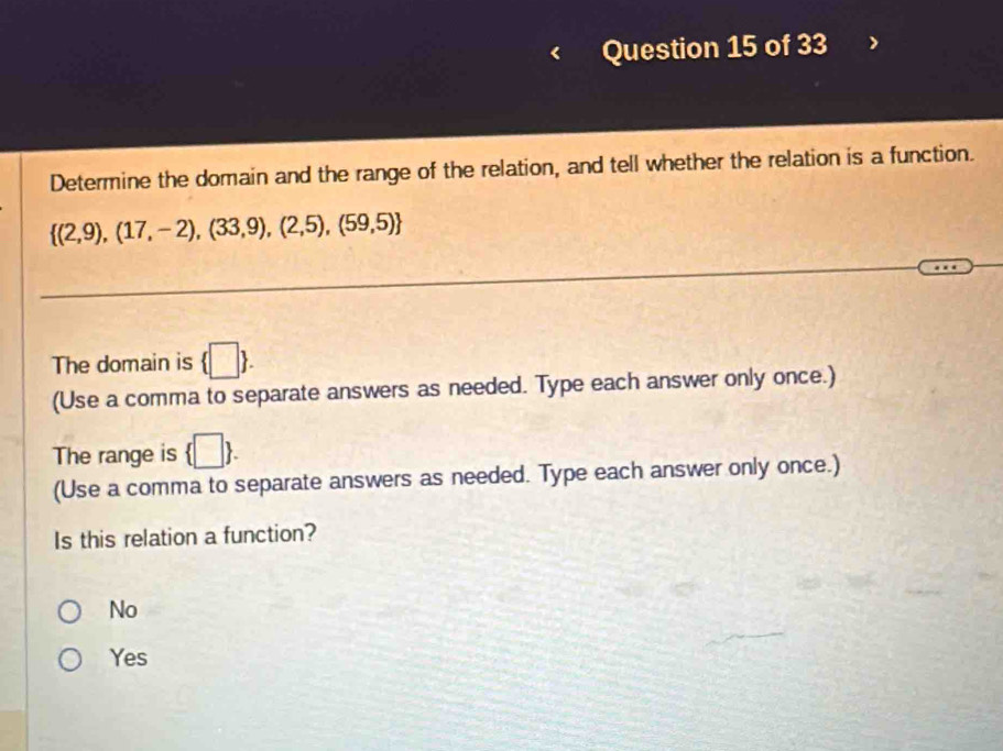 Determine the domain and the range of the relation, and tell whether the relation is a function.
 (2,9),(17,-2),(33,9),(2,5),(59,5)
The domain is  □ . 
(Use a comma to separate answers as needed. Type each answer only once.)
The range is  □ . 
(Use a comma to separate answers as needed. Type each answer only once.)
Is this relation a function?
No
Yes