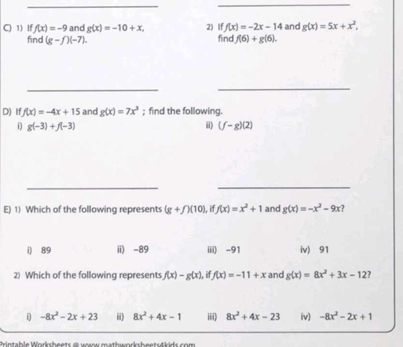 If f(x)=-9 and g(x)=-10+x, 2) If f(x)=-2x-14 and g(x)=5x+x^2, 
find (g-f)(-7). find f(6)+g(6). 
_
_
D) If f(x)=-4x+15 and g(x)=7x^3; find the following.
i) g(-3)+f(-3) ii) (f-g)(2)
__
E) 1) Which of the following represents (g+f)(10) , if f(x)=x^2+1 and g(x)=-x^2-9x 7
i) 89 ii) -89 iii) - 91 iv) 91
2) Which of the following represents f(x)-g(x) , if f(x)=-11+x and g(x)=8x^2+3x-12 7
i -8x^2-2x+23 ii) 8x^2+4x-1 iii) 8x^2+4x-23 iv) -8x^2-2x+1
Printable Worksheets @ www mathworksheets4kids com