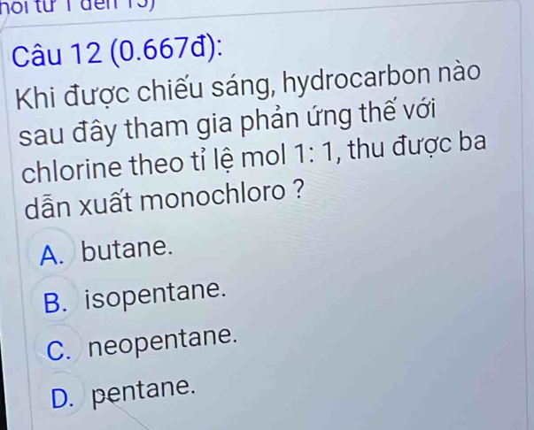 hoi từ T đến 13)
Câu 12 (0.667đ):
Khi được chiếu sáng, hydrocarbon nào
sau đây tham gia phản ứng thế với
chlorine theo tỉ lệ mol 1:1 , thu được ba
dẫn xuất monochloro ?
A. butane.
B. isopentane.
C. neopentane.
D. pentane.