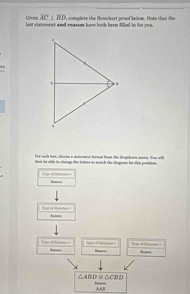 Œliven overline AC⊥ overline BD , complete the flowchart proof below. Note that the 
last statement and reason have both been filled in for you.
5%
For each box, choose a statement format from the dropdown menn. You will 
then be able to change the letters to match the diagram for this problem. 
Ty pe of Statemer + 
Reason 
Type of Statemer • 
Reason 
Type of Stinssaee = Type of Statimee + Type of Statomer = 
Reasorc Reason Reason:
△ ABD≌ △ CBD
Reason 
AAS