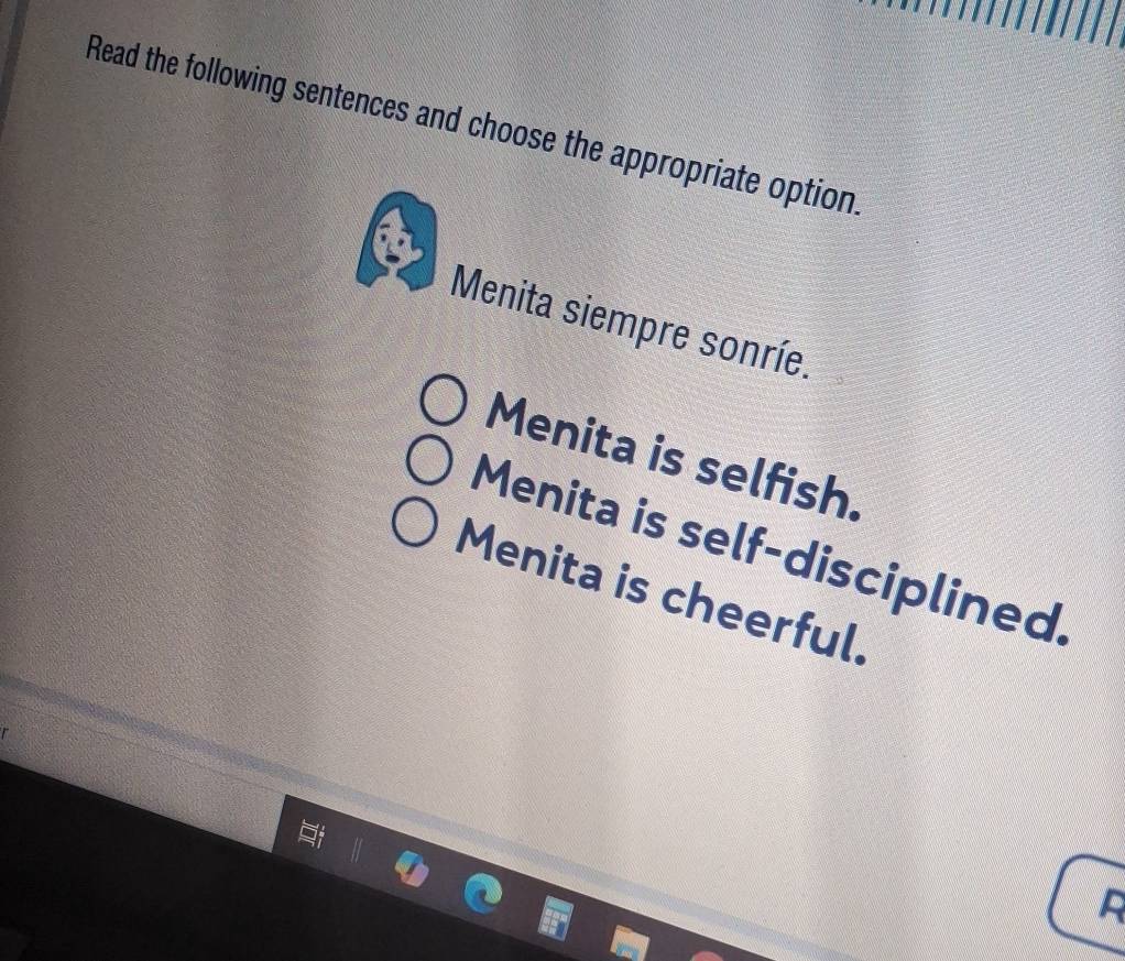 Read the following sentences and choose the appropriate option.
Menita siempre sonríe.
Menita is selfish.
Menita is self-disciplined.
Menita is cheerful.
A