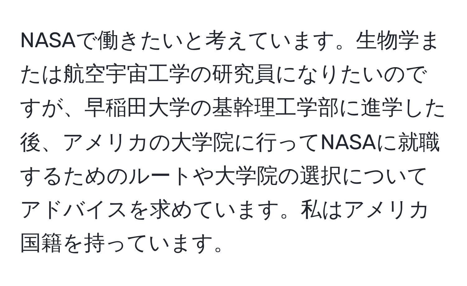 NASAで働きたいと考えています。生物学または航空宇宙工学の研究員になりたいのですが、早稲田大学の基幹理工学部に進学した後、アメリカの大学院に行ってNASAに就職するためのルートや大学院の選択についてアドバイスを求めています。私はアメリカ国籍を持っています。