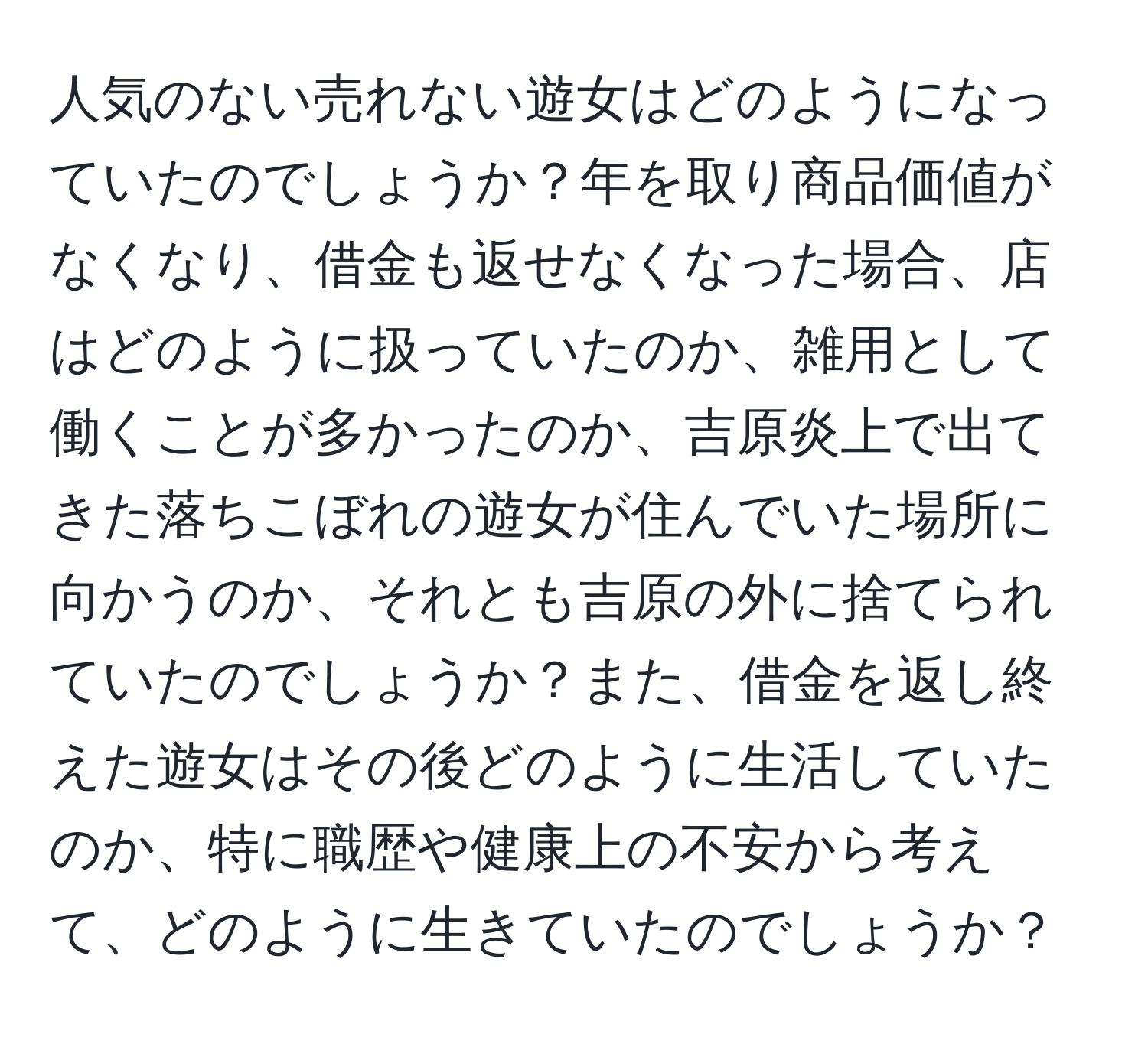 人気のない売れない遊女はどのようになっていたのでしょうか？年を取り商品価値がなくなり、借金も返せなくなった場合、店はどのように扱っていたのか、雑用として働くことが多かったのか、吉原炎上で出てきた落ちこぼれの遊女が住んでいた場所に向かうのか、それとも吉原の外に捨てられていたのでしょうか？また、借金を返し終えた遊女はその後どのように生活していたのか、特に職歴や健康上の不安から考えて、どのように生きていたのでしょうか？