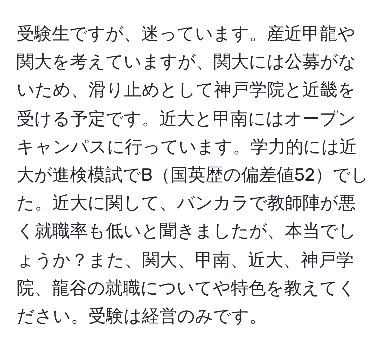 受験生ですが、迷っています。産近甲龍や関大を考えていますが、関大には公募がないため、滑り止めとして神戸学院と近畿を受ける予定です。近大と甲南にはオープンキャンパスに行っています。学力的には近大が進検模試でB国英歴の偏差値52でした。近大に関して、バンカラで教師陣が悪く就職率も低いと聞きましたが、本当でしょうか？また、関大、甲南、近大、神戸学院、龍谷の就職についてや特色を教えてください。受験は経営のみです。