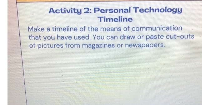 Activity 2: Personal Technology 
Timeline 
Make a timeline of the means of communication 
that you have used. You can draw or paste cut-outs 
of pictures from magazines or newspapers.