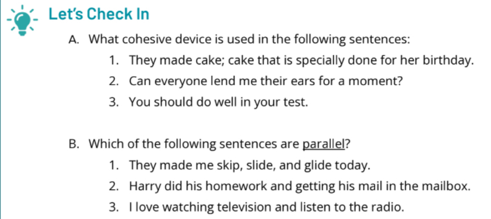 Let's Check In 
A. What cohesive device is used in the following sentences: 
1. They made cake; cake that is specially done for her birthday. 
2. Can everyone lend me their ears for a moment? 
3. You should do well in your test. 
B. Which of the following sentences are parallel? 
1. They made me skip, slide, and glide today. 
2. Harry did his homework and getting his mail in the mailbox. 
3. I love watching television and listen to the radio.