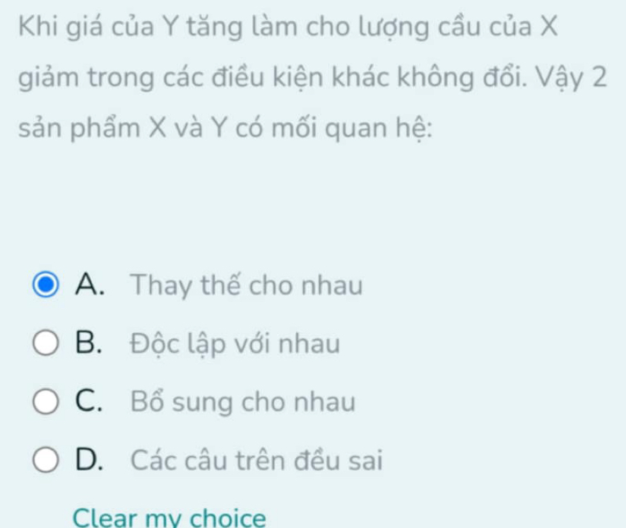 Khi giá của Y tăng làm cho lượng cầu của X
giảm trong các điều kiện khác không đổi. Vậy 2
sản phẩm X và Y có mối quan hệ:
A. Thay thế cho nhau
B. Độc lập với nhau
C. Bổ sung cho nhau
D. Các câu trên đều sai
Clear my choice