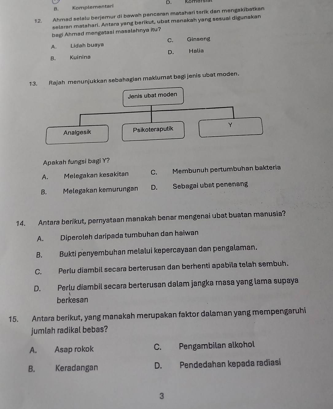 B. Komplementari D. Komersta
12. Ahmad selalu berjemur di bawah pancaran matahari terik dan mengakibatkan
selaran matahari. Antara yang berikut, ubat manakah yang sesuai digunakan
bagi Ahmad mengatasi masalahnya itu?
A. Lidah buaya C. Ginseng
B. Kuinina D. Halia
Rajah menunjukkan sebahagian maklumat bagi jenis ubat moden.
Apakah fungsi bagi Y?
A. Melegakan kesakitan C. Membunuh pertumbuhan bakteria
B. Melegakan kemurungan D. Sebagai ubat penenang
14. Antara berikut, pernyataan manakah benar mengenai ubat buatan manusia?
A. Diperoleh daripada tumbuhan dan haiwan
B. Bukti penyembuhan melalui kepercayaan dan pengalaman.
C. Perlu diambil secara berterusan dan berhenti apabila telah sembuh.
D. Perlu diambil secara berterusan dalam jangka rnasa yang lama supaya
berkesan
15. Antara berikut, yang manakah merupakan faktor dalaman yang mempengaruhi
jumlah radikal bebas?
A. Asap rokok C. Pengambilan alkohol
B. Keradangan D. Pendedahan kepada radiasi
3