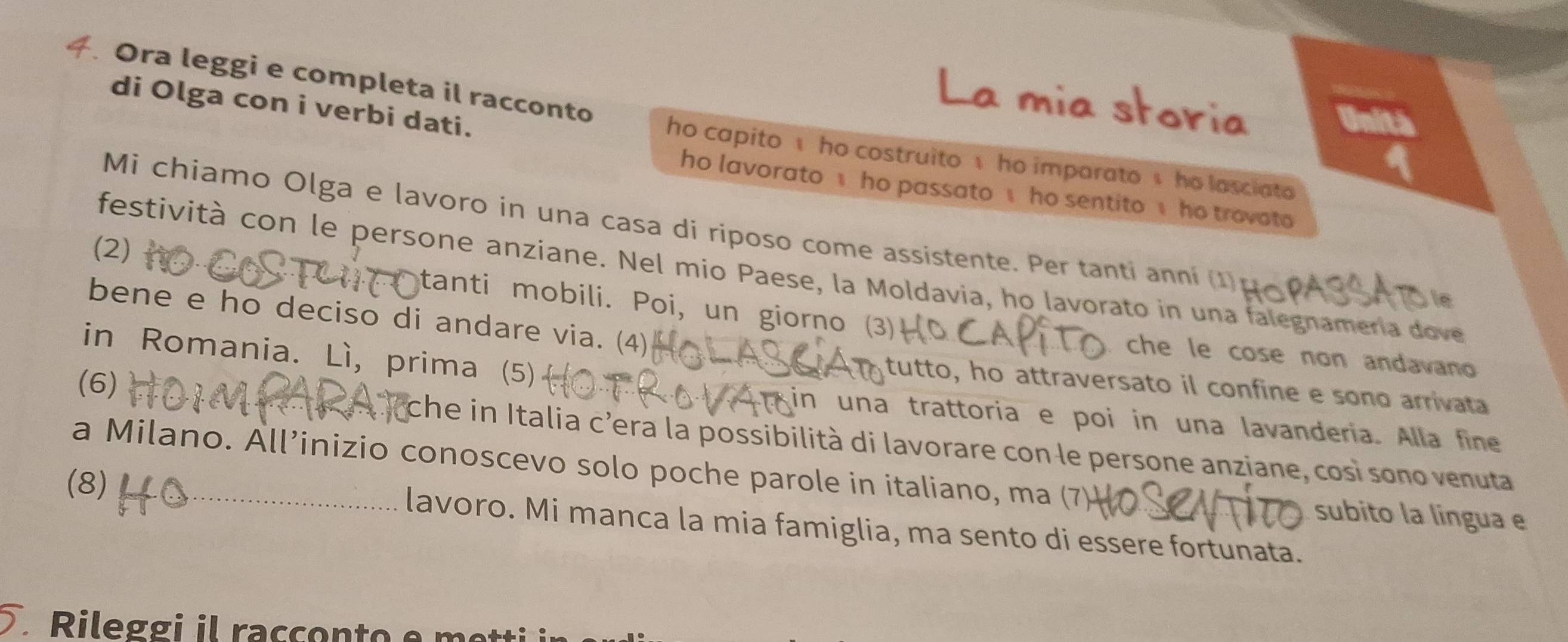 Ora leggi e completa il racconto 
di Olga con i verbi dati. 
storia 
Unit 
ho capito ho costruito 1 he imparato s he lasciato 
ho lavorato ho passato ho sentito ho trovato 
Mi chiamo Olga e lavoro in una casa di riposo come assistente. Per tanti anni (1) 
(2) 
festività con le persone anziane. Nel mio Paese, la Moldavia, ho lavorato in una falegnamería dove 
le 
bene e ho deciso di andare via. (4) 
tanti mobili. Poi, un giorno (3) che le cose non andavano 
in Romania. Lì, prima (5) 
tutto, ho attraversato il confine e sono arrivata 
in una trattoria e poi in una lavanderia. Alla fine 
(6) che in Italia c’era la possibilità di lavorare con le persone anziane, cosi sono venuta 
a Milano. All’inizio conoscevo solo poche parole in italiano, ma (7 subito la língua e 
(8) lavoro. Mi manca la mia famiglia, ma sento di essere fortunata. 
Rileggi il racçonto e me