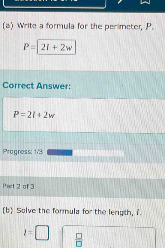 Write a formula for the perimeter, P.
P= 2l+2w
Correct Answer:
P=2l+2w
Progress: 1/3 
Part 2 of 3 
(b) Solve the formula for the length, 1.
l=□  □ /□  