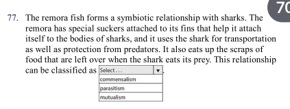 7( 
77. The remora fish forms a symbiotic relationship with sharks. The 
remora has special suckers attached to its fins that help it attach 
itself to the bodies of sharks, and it uses the shark for transportation 
as well as protection from predators. It also eats up the scraps of 
food that are left over when the shark eats its prey. This relationship 
can be classified a