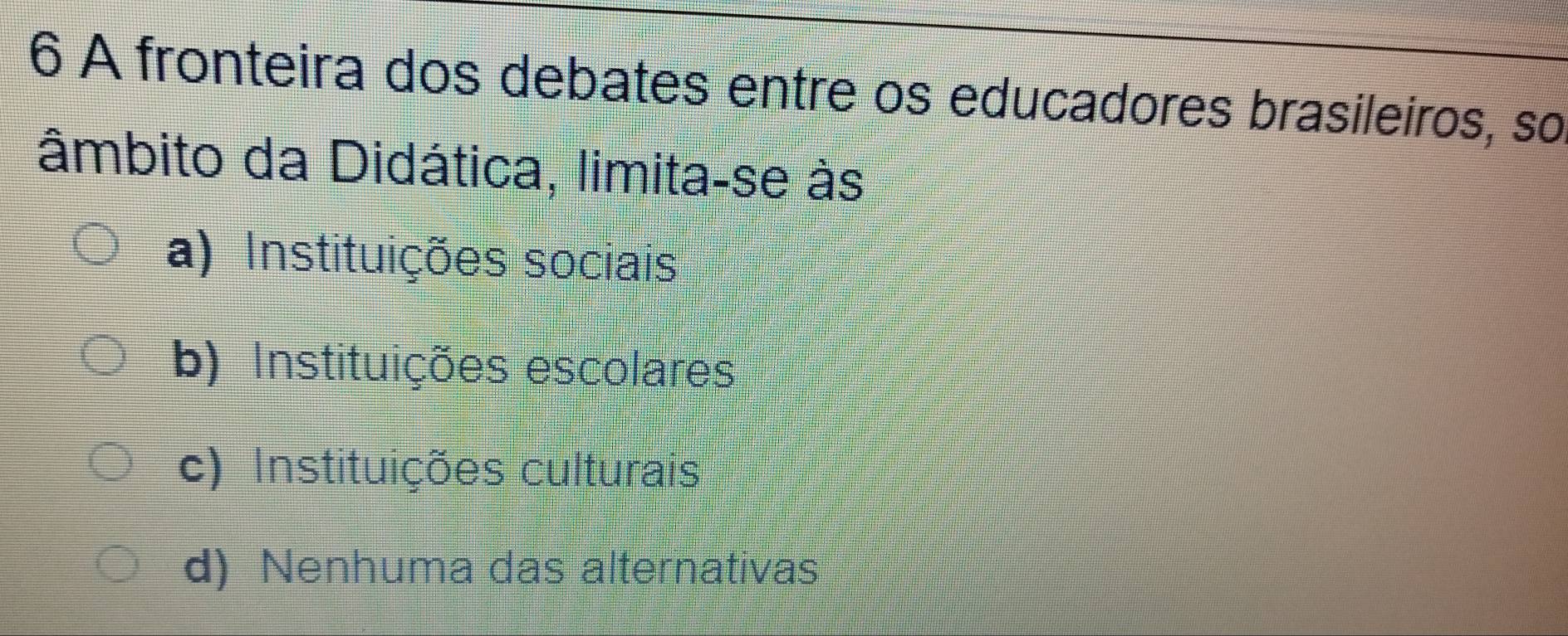 A fronteira dos debates entre os educadores brasileiros, so
âmbito da Didática, limita-se às
a) Instituições sociais
b) Instituições escolares
c) Instituições culturais
d) Nenhuma das alternativas