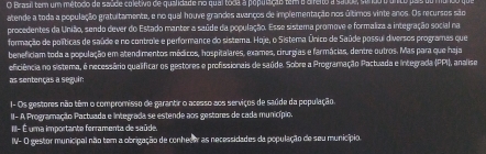 Brasil tem um método de saúde coletivo de qualidade no qual toda a população tem o direno a saúoe, sendo t unto pas uo m 
atende a toda a população gratultamente, e no qual houve grandes avanços de implementação nos últimos vinte anos. Os recursos são 
procedentes da União, sendo dever do Estado manter a saúde da população. Esse sistema promove e formaliza a integração social na 
formação de políticas de saúde e no controle e performance do sistema. Hoje, o Sistema. Único de Saúde possui diversos programas que 
beneficiam toda a população em atendimentos médicos, hospitalares, exames, cirurgias e farmácias, dentre outros. Mas para que haja 
eficiência no sistema, é necessário qualificar os gestores e profissionais de saúde. Sobre a Programação Pactuada e Integrada (PPI), analise 
as sentenças a seguin 
I- Os gestores não têm o compromisso de garantir o acesso aos serviços de saúde da população. 
II- A Programação Pactuada e integrada se estende aos gestores de cada município. 
III- É uma importante ferramenta de saúde. 
I- O gestor municipal não tem a obrigação de conhecer as necessidades da população de seu município.