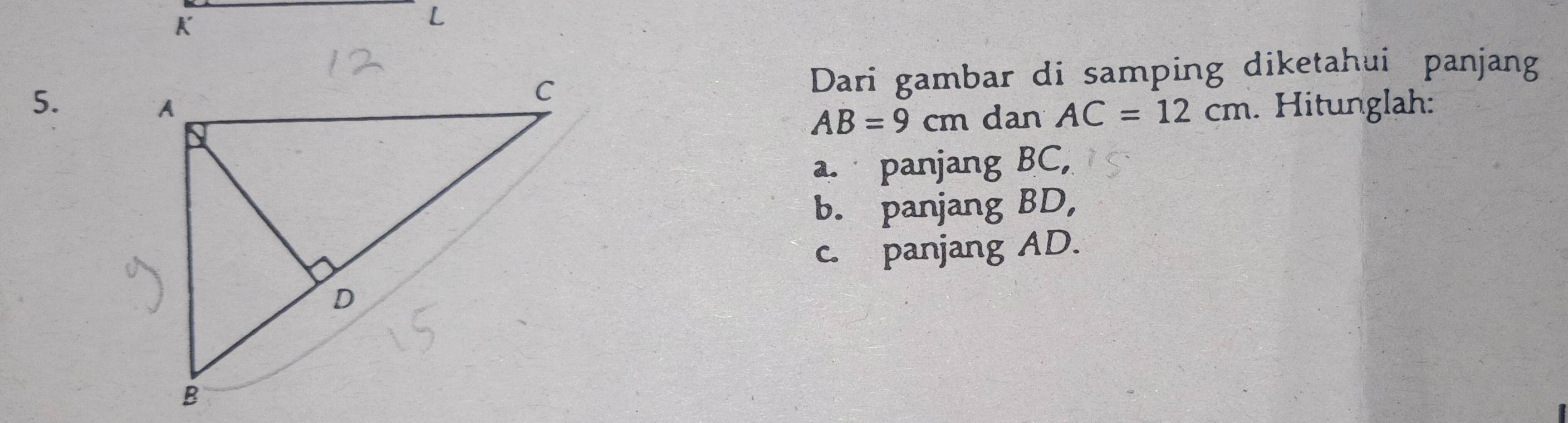 K
L
5. . Hitunglah:
Dari gambar di samping diketahui panjang
AB=9cm dan AC=12cm
a. panjang BC,
b. panjang BD,
c. panjang AD.