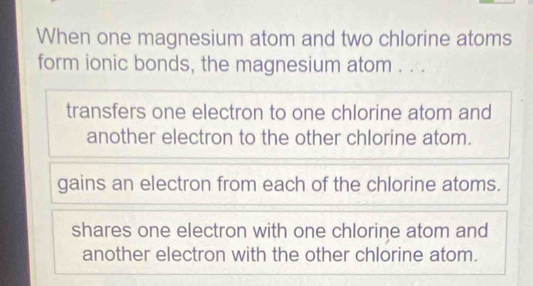 When one magnesium atom and two chlorine atoms
form ionic bonds, the magnesium atom . ..
transfers one electron to one chlorine atom and
another electron to the other chlorine atom.
gains an electron from each of the chlorine atoms.
shares one electron with one chlorine atom and
another electron with the other chlorine atom.