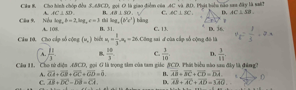 Cho hình chóp đều S. ABCD, gọi O là giao điểm của AC và BD. Phát biểu nào sau đây là sai?
A. AC⊥ SD. B. AB⊥ SO. C. AC⊥ SC. D. AC⊥ SB. 
Câu 9. Nếu log _ab=2, log _ac=3 thì log _a(b^2c^3) bằng D
A. 108. B. 31. C. 13. D. 36.
Câu 10. Cho cấp số cộng (u_n) biết u_1= 1/3 , u_8=26.Công sai đ của cấp số cộng đó là
A.  11/3 .  10/3 .  3/10 . D.  3/11 . 
B.
C.
Câu 11. Cho tứ diện ABCD, gọi G là trọng tâm của tam giác BCD. Phát biểu nào sau đây là đúng?
A. vector GA+vector GB+vector GC+vector GD=vector 0. B. vector AB+vector BC+vector CD=vector DA.
C. overline AB+overline DC-overline DB=overline CA. D. vector AB+vector AC+vector AD=3vector AG.