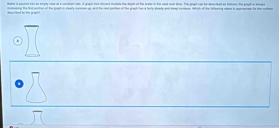 Water is poured into an empty vase at a constant rate. A graph (not shown) models the depth of the water in the vase over time. The graph can be described as follows: the graph is alwaya
increasing, the first portion of the graph is clearly concave up; and the next portion of the graph has a fairly steady and steep increase. Which of the following vases is appropriate for the context
described by the graph?
A