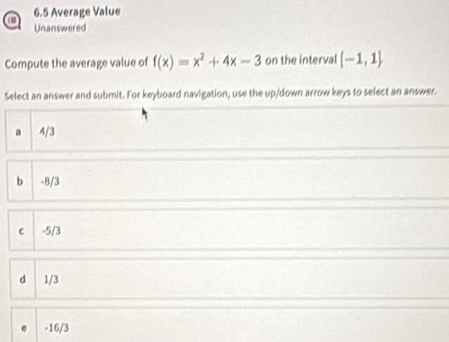 6.5 Average Value
Unanswered
Compute the average value of f(x)=x^2+4x-3 on the interval [-1,1]
Select an answer and submit. For keyboard navigation, use the up/down arrow keys to select an answer.
a 4/3
b -8/3
c -5/3
d 1/3
-16/3