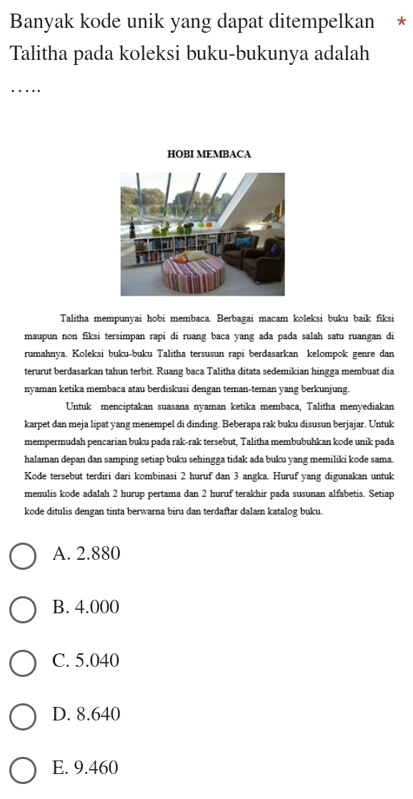 Banyak kode unik yang dapat ditempelkan *
Talitha pada koleksi buku-bukunya adalah
….
HOBI MEMBACA
Talitha mempunyai hobi membaca. Berbagai macam koleksi buku baik fiksi
maupun non fiksi tersimpan rapi di ruang baca yang ada pada salah satu ruangan di
rumahnya. Koleksi buku-buku Talitha tersusun rapi berdasarkan kelompok genre dan
terurut berdasarkan tahun terbit. Ruang baca Talitha ditata sedemikian hingga membuat dia
nyaman ketika membaca atau berdiskusi dengan teman-teman yang berkunjung.
Untuk menciptakan suasana nyaman ketika membaca, Talitha menyediakan
karpet dan meja lipat yang menempel di dinding. Beberapa rak buku disusun berjajar. Untuk
mempermudah pencarian buku pada rak-rak tersebut, Talitha membubuhkan kode unik pada
halaman depan dan samping setiap buku sehingga tidak ada buku yang memiliki kode sama.
Kode tersebut terdiri dari kombinasi 2 huruf dan 3 angka. Huruf yang digunakan untuk
menulis kode adalah 2 hurup pertama dan 2 huruf terakhir pada susunan alfabetis. Setiap
kode ditulis dengan tinta berwarna biru dan terdaftar dalam katalog buku.
A. 2.880
B. 4.000
C. 5.040
D. 8.640
E. 9.460