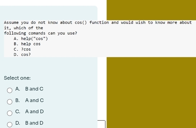 Assume you do not know about cos() function and would wish to know more about
it, which of the
following comands can you use?
A. help("cos")
B. help cos
C. ? cos
D. cos?
Select one:
A. B and C
B. A and C
C. A and D
D. B and D