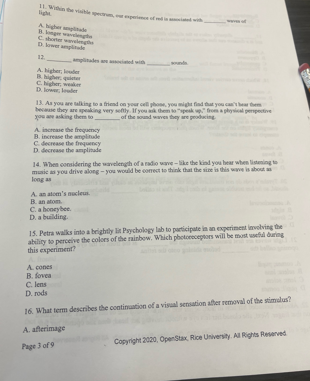 light.
11. Within the visible spectrum, our experience of red is associated with _waves of
A. higher amplitude
B. longer wavelengths
C. shorter wavelengths
D. lower amplitude
12. _amplitudes are associated with _sounds.
A. higher; louder
B. higher; quieter
C. higher; weaker
D. lower; louder
13. As you are talking to a friend on your cell phone, you might find that you can’t hear them
because they are speaking very softly. If you ask them to “speak up,” from a physical perspective
you are asking them to _of the sound waves they are producing.
A. increase the frequency
B. increase the amplitude
C. decrease the frequency
D. decrease the amplitude
14. When considering the wavelength of a radio wave - like the kind you hear when listening to
music as you drive along - you would be correct to think that the size is this wave is about as
long as
A. an atom’s nucleus.
B. an atom.
C. a honeybee.
D. a building.
15. Petra walks into a brightly lit Psychology lab to participate in an experiment involving the
ability to perceive the colors of the rainbow. Which photoreceptors will be most useful during
this experiment?
A. cones
B. fovea
C. lens
D. rods
16. What term describes the continuation of a visual sensation after removal of the stimulus?
A. afterimage
Page 3 of 9 Copyright 2020, OpenStax, Rice University. All Rights Reserved.