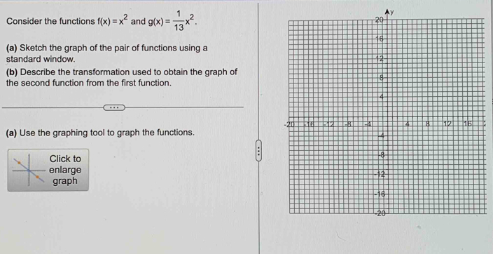 Consider the functions f(x)=x^2 and g(x)= 1/13 x^2.
y
(a) Sketch the graph of the pair of functions using a
standard window. 
(b) Describe the transformation used to obtain the graph of
the second function from the first function.
(a) Use the graphing tool to graph the functions. 
Click to
enlarge 
graph