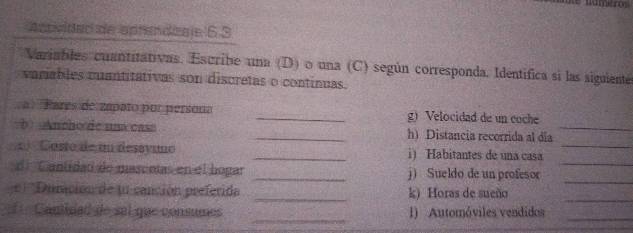 ne números 
Activided de sprendizaje 6.3
Variables cuantitativas. Escribe una (D) o una (C) según corresponda. Identifica si las siguientes 
variables cuantitativas son discretas o continuas. 
a) Pares de zapato por persona _g) Velocidad de un coche 
b) Ancho de una casa _h) Distancia recorrida al día_ 
c) Costo de un desayuno _i) Habitantes de una casa_ 
_ 
d)'Cantidad de mascotas en el hogar _j) Sueldo de un profesor_ 
_ 
e) ''Duración de tu canción preferida _k) Horas de sueño 
_ 
① Cantidad de sal que consumes 1) Automóviles vendidos_