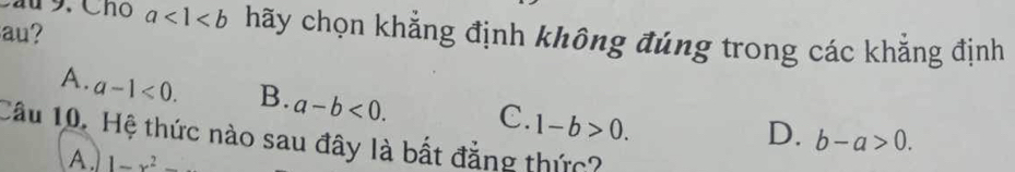 Cầu 9. Cho
au? a<1<b hãy chọn khẳng định không đúng trong các khẳng định
A. a-1<0</tex>. B. a-b<0</tex>. C. 1-b>0.
D. b-a>0. 
Câu 10. Hệ thức nào sau đây là bất đẳng thức?
A. 1-x^2-