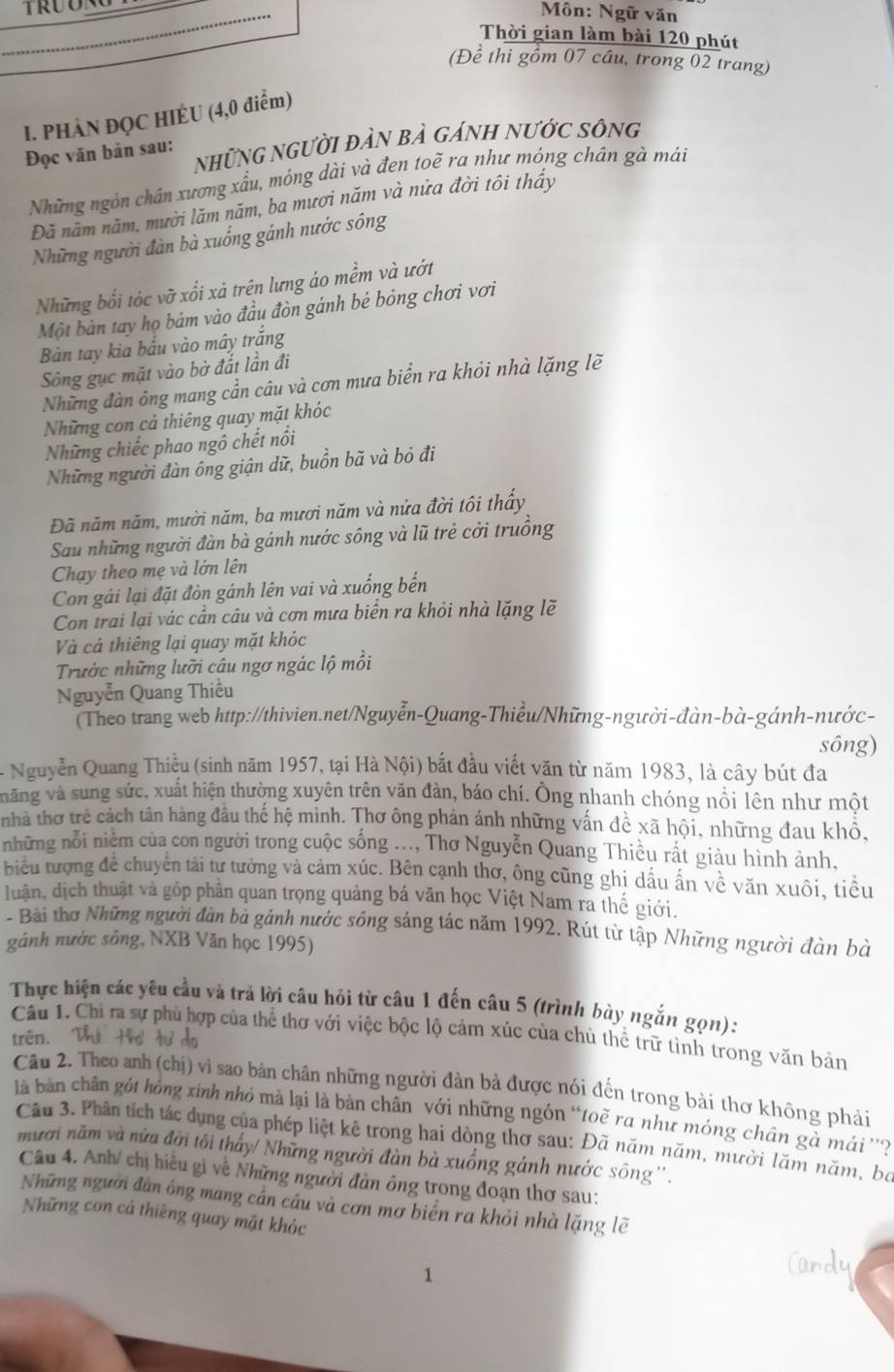 Môn: Ngữ văn
Thời gian làm bài 120 phút
(Đề thi gồm 07 cầu, trong 02 trang)
1. PHÀN ĐỌC HIÈU (4,0 điểm)
những người đàn bà gánh nước sông
Đọc văn bản sau:
Những ngôn chân xương xấu, móng dài và đen toẽ ra như móng chán gà mái
Đã năm năm, mười lăm năm, ba mươi năm và nửa đời tôi thấy
Những người đàn bà xuống gánh nước sông
Những bối tóc vỡ xối xả trên lưng áo mềm và ướt
Một bàn tay họ bám vào đầu đòn gánh bé bóng chơi vơi
Bàn tay kia bầu vào mây trắng
Sông gục mặt vào bờ đắt lần đi
Những đàn ông mang cần câu và cơn mưa biển ra khỏi nhà lặng lẽ
Những con cả thiêng quay mặt khóc
Những chiếc phao ngô chết nổi
Những người đàn ông giận dữ, buồn bã và bỏ đi
Đã năm năm, mười năm, ba mươi năm và nửa đời tôi thấy
Sau những người đàn bà gánh nước sông và lũ trẻ cởi truồng
Chạy theo mẹ và lớn lên
Con gái lại đặt đòn gánh lên vai và xuống bến
Con trai lại vác cần câu và cơn mưa biển ra khỏi nhà lặng lẽ
Và cả thiêng lại quay mặt khóc
Trườc những lưỡi câu ngơ ngác lộ mồi
Nguyễn Quang Thiều
(Theo trang web http://thivien.net/Nguyễn-Quang-Thiều/Những-người-đàn-bà-gánh-nước-
sông)
- Nguyễn Quang Thiều (sinh năm 1957, tại Hà Nội) bắt đầu viết văn từ năm 1983, là cây bút đa
văng và sung sức, xuất hiện thường xuyên trên văn đản, báo chí. Ông nhanh chóng nổi lên như một
nhà thơ trẻ cách tân hàng đầu thế hệ minh. Thơ ông phản ánh những vấn đề xã hội, những đau khổ,
những nỗi niêm của con người trong cuộc sống .... Thơ Nguyễn Quang Thiều rất giàu hình ảnh.
biểu tượng đề chuyên tái tư tưởng và cảm xúc. Bên cạnh thơ, ông cũng ghị dấu ấn về văn xuôi, tiều
luận, dịch thuật và gỏp phân quan trọng quảng bá văn học Việt Nam ra thế giới.
- Bài thơ Những người đàn bà gánh nước sông sáng tác năm 1992. Rút từ tập Những người đàn bà
gảnh nước sông, NXB Văn học 1995)
Thực hiện các yêu cầu và trả lời câu hỏi từ câu 1 đến câu 5 (trình bày ngắn gọn):
Câu 1. Chi ra sự phù hợp của thể thơ với việc bộc lộ cảm xúc của chủ thể trữ tình trong văn bản
trên.    
Câu 2. Theo anh (chị) vì sao bản chân những người đàn bà được nói đến trong bài thơ không phải
là bàn chân gót hồng xinh nhỏ mà lại là bản chân với những ngón “toẽ ra như móng chân gà mái ''?
Cầu 3. Phân tích tác dụng của phép liệt kê trong hai dòng thơ sau: Đã năm năm, mười lăm năm, bộ
mười năm và nửa đời tôi thấy/ Những người đàn bà xuồng gánh nước sông ''.
Câu 4. Anh/ chị hiều gi về Những người đàn ông trong đoạn thơ sau:
Những người đàn ông mang cần câu và cơn mơ biển ra khỏi nhà lặng lẽ
Những con cả thiêng quay mặt khóc
1
Candy