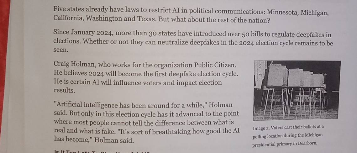 Five states already have laws to restrict AI in political communications: Minnesota, Michigan, 
California, Washington and Texas. But what about the rest of the nation? 
Since January 2024, more than 30 states have introduced over 50 bills to regulate deepfakes in 
elections. Whether or not they can neutralize deepfakes in the 2024 election cycle remains to be 
seen. 
Craig Holman, who works for the organization Public Citizen. 
He believes 2024 will become the first deepfake election cycle. 
He is certain AI will influence voters and impact election 
results. 
"Artificial intelligence has been around for a while," Holman 
said. But only in this election cycle has it advanced to the point 
where most people cannot tell the difference between what is 
real and what is fake. "It's sort of breathtaking how good the AI Image 2. Voters cast their ballots at a 
has become," Holman said. 
polling location during the Michigan 
presidential primary in Dearborn,