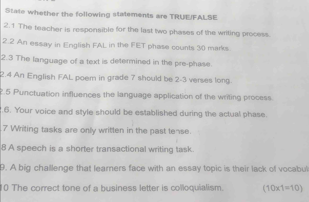 State whether the following statements are TRUE/FALSE 
2.1 The teacher is responsible for the last two phases of the writing process. 
2.2 An essay in English FAL in the FET phase counts 30 marks. 
2.3 The language of a text is determined in the pre-phase. 
2.4 An English FAL poem in grade 7 should be 2-3 verses long. 
2.5 Punctuation influences the language application of the writing process. 
2.6. Your voice and style should be established during the actual phase. 
.7 Writing tasks are only written in the past tense. 
8 A speech is a shorter transactional writing task. 
9. A big challenge that learners face with an essay topic is their lack of vocabul 
10 The correct tone of a business letter is colloquialism. (10* 1=10)