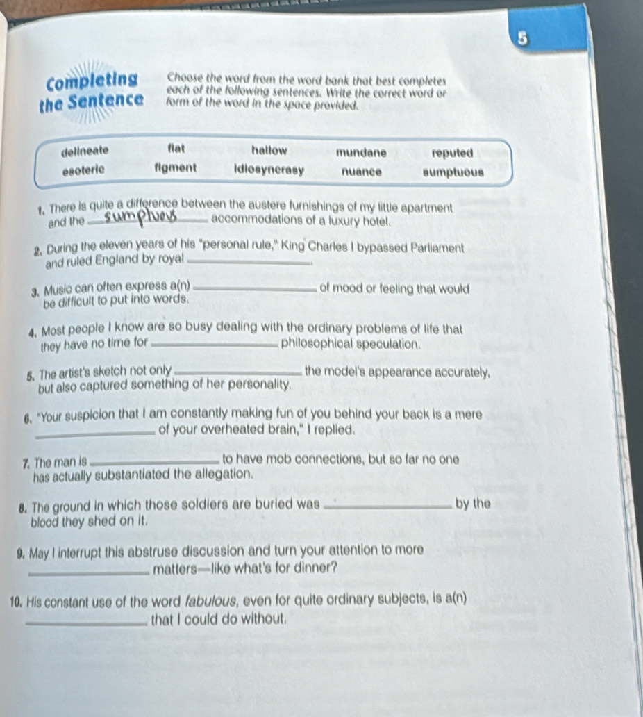 Completing Choose the word from the word bank that best completes
each of the following sentences. Write the correct word or
the Sentence form of the word in the space provided.
delineate fiat hallow mundane reputed
esoteric figment idiosynerasy nuance sumptuous
1. There is quite a difference between the austere furnishings of my little apartment
and the _accommodations of a luxury hotel.
2. During the eleven years of his "personal rule," King Charles I bypassed Parliament
and ruled England by royal_
3. Music can often express a(n)_ of mood or feeling that would
be difficult to put into words.
4. Most people I know are so busy dealing with the ordinary problems of life that
they have no time for _philosophical speculation.
5. The artist's sketch not only _the model's appearance accurately.
but also captured something of her personality.
6. "Your suspicion that I am constantly making fun of you behind your back is a mere
_of your overheated brain," I replied.
7. The man is _to have mob connections, but so far no one
has actually substantiated the allegation.
8. The ground in which those soldiers are buried was _by the
blood they shed on it.
9. May I interrupt this abstruse discussion and turn your attention to more
_matters—like what's for dinner?
10. His constant use of the word fabulous, even for quite ordinary subjects, is a(n)
_that I could do without.