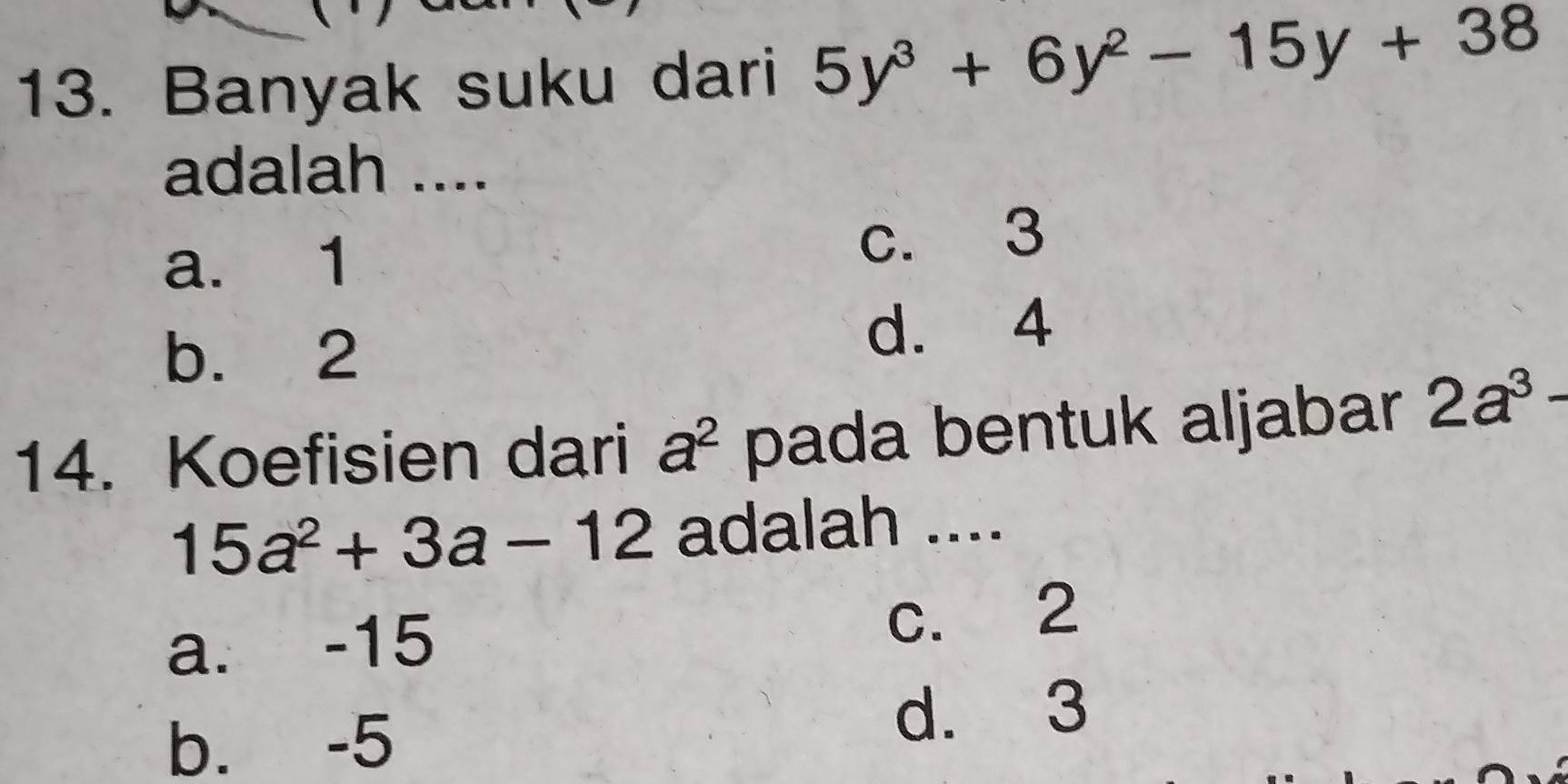 Banyak suku dari 5y^3+6y^2-15y+38
adalah ....
a. 1 c. 3
b. 2 d. 4
14. Koefisien dari a^2 pada bentuk aljabar 2a^3-
15a^2+3a-12 adalah ....
a. -15 c. 2
b. -5
d. 3