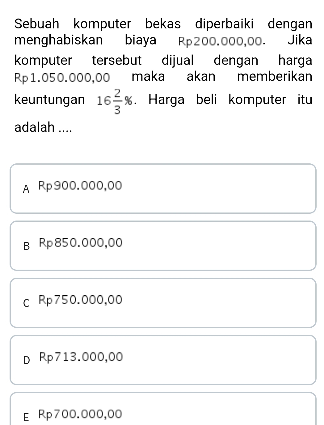 Sebuah komputer bekas diperbaiki dengan
menghabiskan biaya Rp200.000,00. Jika
komputer tersebut dijual dengan harga
Rp1.050.000,00 maka akan memberikan
keuntungan 16 2/3 %. Harga beli komputer itu
adalah ....
A Rp900.000,00
B Rp850.000,00
c Rp750.000,00
D Rp713.000,00
E Rp700.000,00