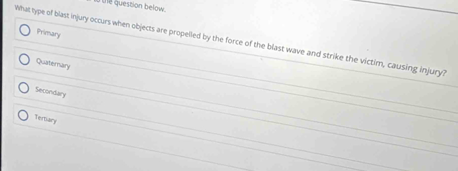 to the question below.
Primary
What type of blast injury occurs when objects are propelled by the force of the blast wave and strike the victim, causing injury?
Quaternary
Secondary
Tertiary