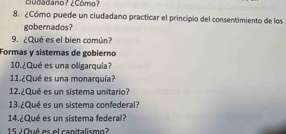 ciudadano? ¿Cómo? 
8. ¿Cómo puede un ciudadano practicar el principio del consentimiento de los 
gobernados? 
9. ¿Qué es el bien común? 
Formas y sistemas de gobierno 
10.¿Qué es una oligarquía? 
11.¿Qué es una monarquía? 
12.¿Qué es un sistema unitario? 
13.¿Qué es un sistema confederal? 
14.¿Qué es un sistema federal? 
15.¿ Oué es el capitalismo?