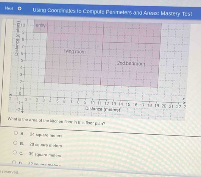 Next Using Coordinates to Compute Perimeters and Areas: Mastery Test
10 entry
9
8
7
6
living room
5
2nd bedroom
4
3
2
1
0
2 -1 0 1 2 3 4 5 6 7 8 9 10 11 12 13 14 15 16 17 18 19 20 21 22 2
-1
-2
Distance (meters)
What is the area of the kitchen floor in this floor plan?
A. 24 square meters
B. 28 square meters
C. 35 square meters
n 12 enuara matare
reserved.