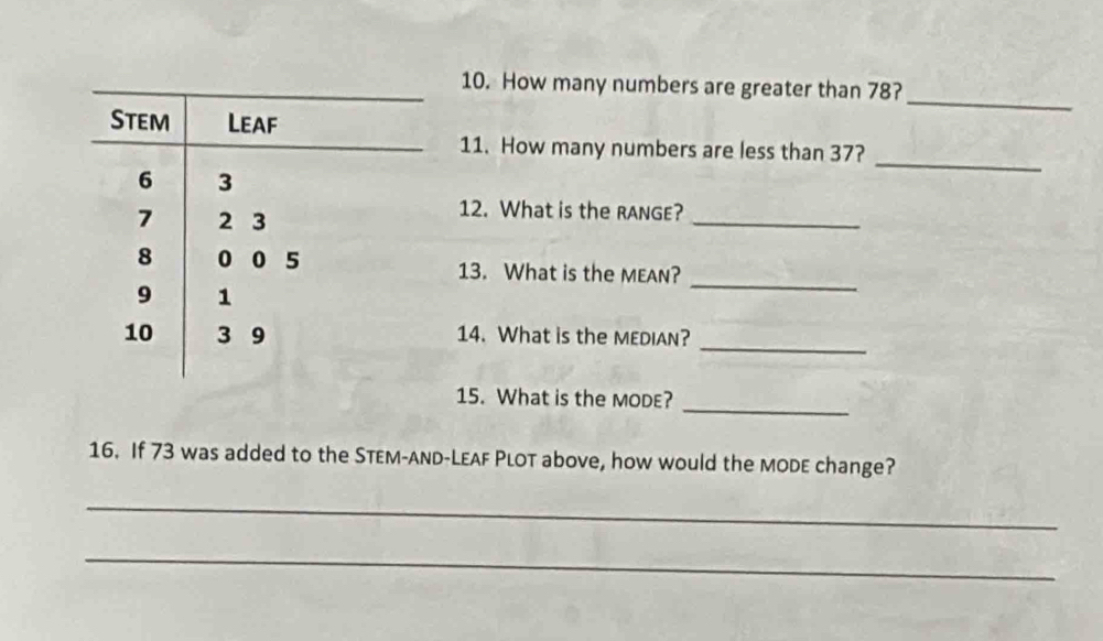 How many numbers are greater than 78? 
Stem Leaf 
_ 
_ 
11. How many numbers are less than 37?
6 3
7 2 3
_ 
12. What is the RAnGE?
8 0 0 5 13. What is the MEAN?
9 1
_ 
_
10 3 9 14. What is the MEDIAN? 
_ 
15. What is the MODE? 
16. If 73 was added to the STeм-AnD-LEAF PLoT above, how would the mode change? 
_ 
_