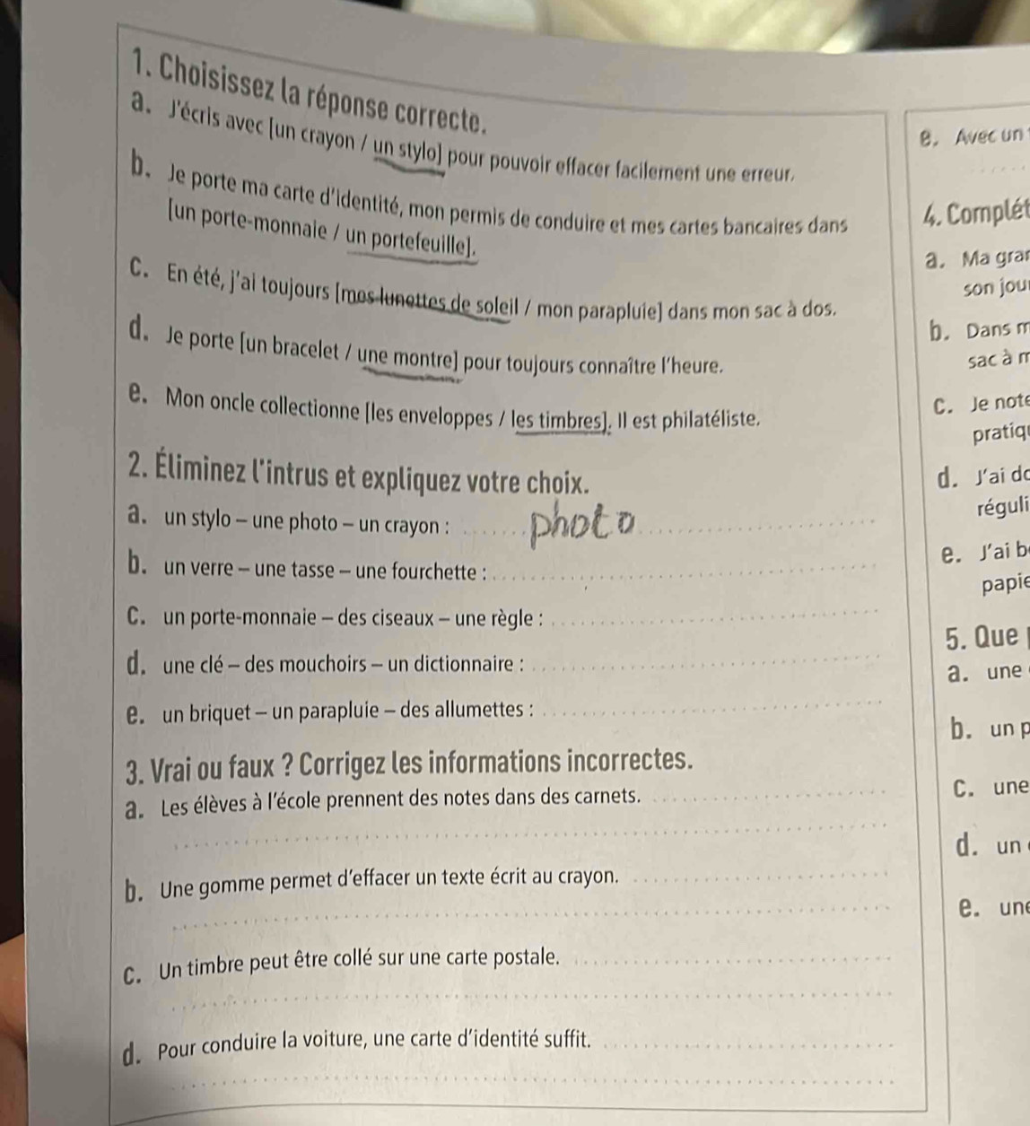 Choisissez la réponse correcte. 
B. Avec un 
a. J'écris avec [un crayon / un stylo] pour pouvoir effacer facilement une erreur. 
b. Je porte ma carte d'identité, mon permis de conduire et mes cartes bancaires dans 4. Complét 
[un porte-monnaie / un portefeuille]. 
a. Ma gra 
son jou 
C. En été, j'ai toujours [mes lunettes de soleil / mon parapluie) dans mon sac à dos. 
b. Dans m 
d. Je porte [un bracelet / une montre] pour toujours connaître l'heure. 
sac à m 
e. Mon oncle collectionne [les enveloppes / les timbres]. Il est philatéliste. 
C. Je note 
pratiq 
2. Éliminez l'intrus et expliquez votre choix. d. Jai do 
réguli 
a un stylo - une photo - un crayon :__ 
e. J'ai b 
b. un verre - une tasse - une fourchette :_ 
papie 
C. un porte-monnaie - des ciseaux — une règle : 
_ 
5. Que 
d. une clé - des mouchoirs - un dictionnaire :_ 
a. une 
un briquet - un parapluie - des allumettes : 
_ 
b. un p 
3. Vrai ou faux ? Corrigez les informations incorrectes. 
_ 
a. Les élèves à l'école prennent des notes dans des carnets. _C. une 
d. un 
_ 
b. Une gomme permet d’effacer un texte écrit au crayon._ 
e. un 
_ 
C. Un timbre peut être collé sur une carte postale._ 
d. Pour conduire la voiture, une carte d’identité suffit._ 
__