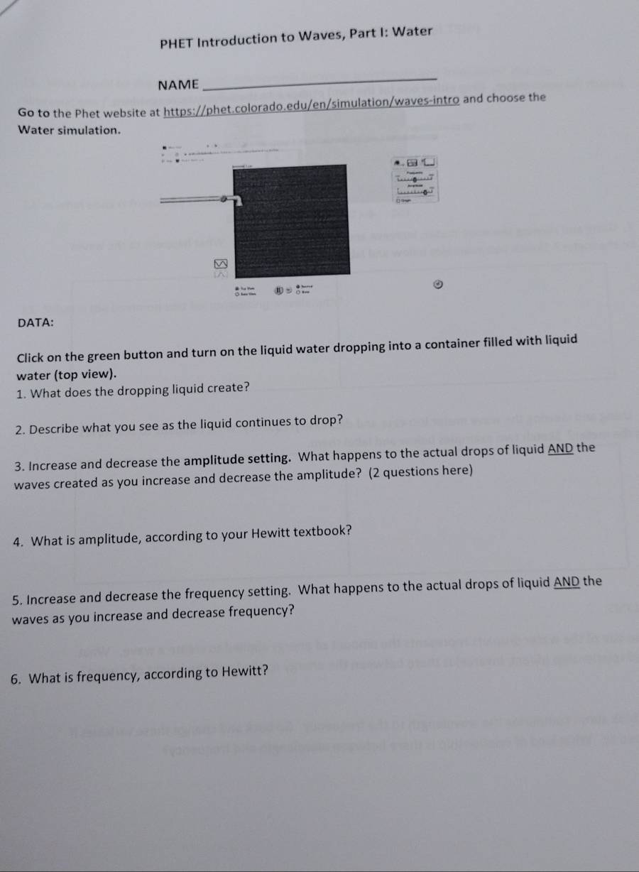 PHET Introduction to Waves, Part I: Water 
NAME 
_ 
Go to the Phet website at https://phet.colorado.edu/en/simulation/waves-intro and choose the 
Water simulation. 
DATA: 
Click on the green button and turn on the liquid water dropping into a container filled with liquid 
water (top view). 
1. What does the dropping liquid create? 
2. Describe what you see as the liquid continues to drop? 
3. Increase and decrease the amplitude setting. What happens to the actual drops of liquid AND the 
waves created as you increase and decrease the amplitude? (2 questions here) 
4. What is amplitude, according to your Hewitt textbook? 
5. Increase and decrease the frequency setting. What happens to the actual drops of liquid AND the 
waves as you increase and decrease frequency? 
6. What is frequency, according to Hewitt?