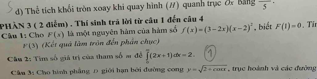 Thể tích khối tròn xoay khi quay hình (H) quanh trục Ốx bang frac 5·
PHÀN 3 ( 2 điểm) . Thí sinh trả lời từ câu 1 đến câu 4 
Câu 1: Cho F(x) là một nguyên hàm của hàm số f(x)=(3-2x)(x-2)^2 , biết F(1)=0. Tín 
r 3 (Kết quả làm tròn đến phần chục) 
( 
Câu 2: Tìm số giá trị của tham số m đề ∈tlimits _0^(m(2x+1)dx=2. 
Câu 3: Cho hình phẳng D giới hạn bởi đường cong y=sqrt 2+cos x) , trục hoành và các đường