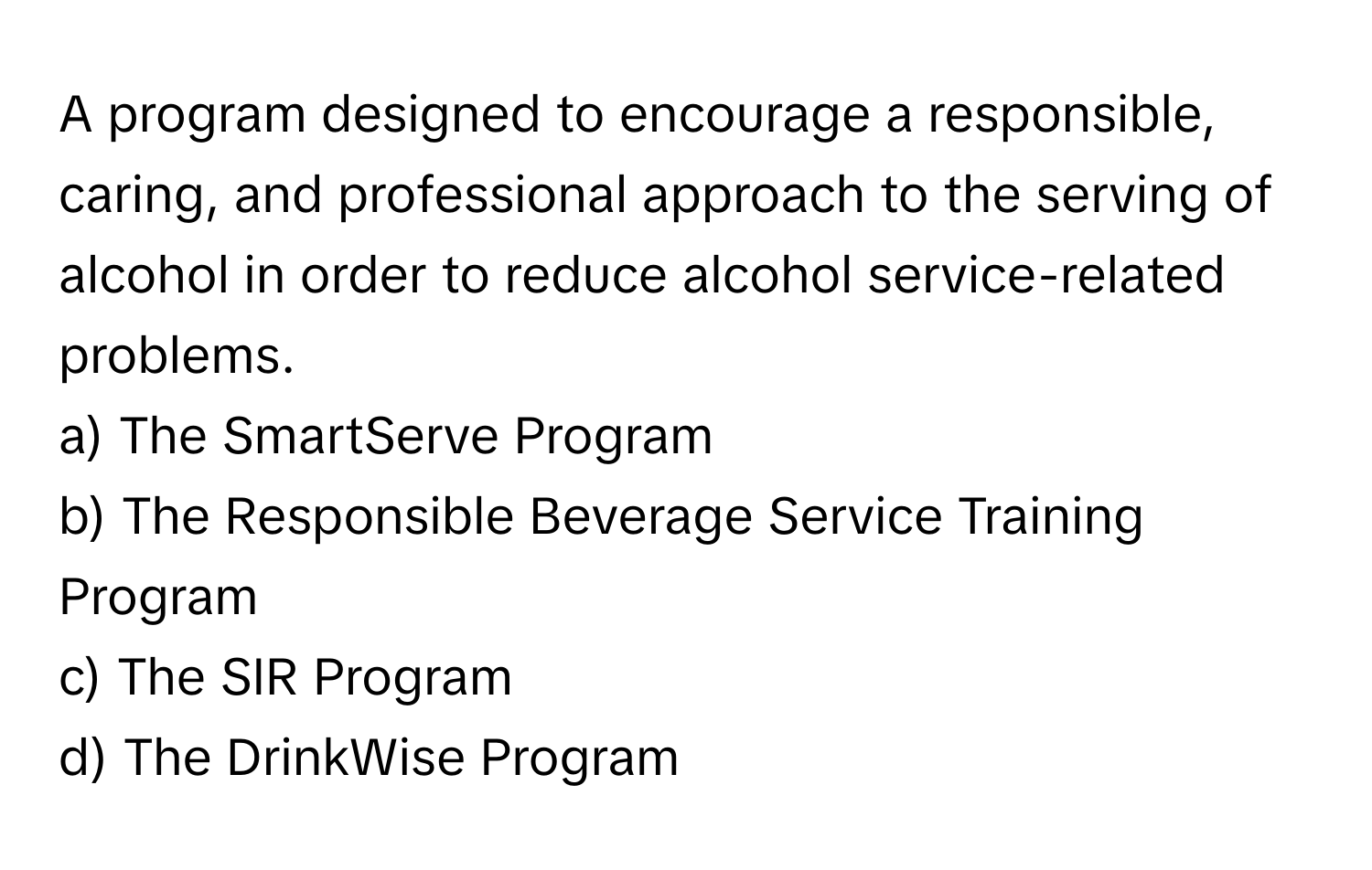 A program designed to encourage a responsible, caring, and professional approach to the serving of alcohol in order to reduce alcohol service-related problems.

a) The SmartServe Program
b) The Responsible Beverage Service Training Program
c) The SIR Program
d) The DrinkWise Program